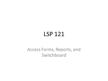 LSP 121 Access Forms, Reports, and Switchboard. Overview You’ve learned several of the basic nuts-and-bolts of creating a database, entering data, and.