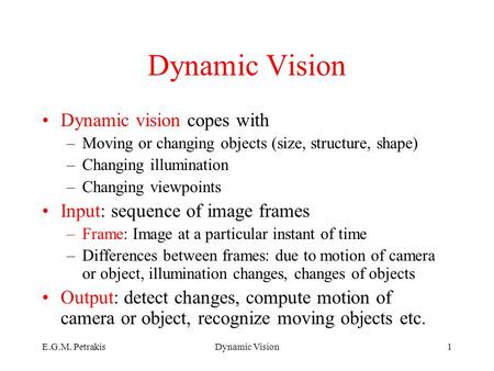 E.G.M. PetrakisDynamic Vision1 Dynamic vision copes with –Moving or changing objects (size, structure, shape) –Changing illumination –Changing viewpoints.