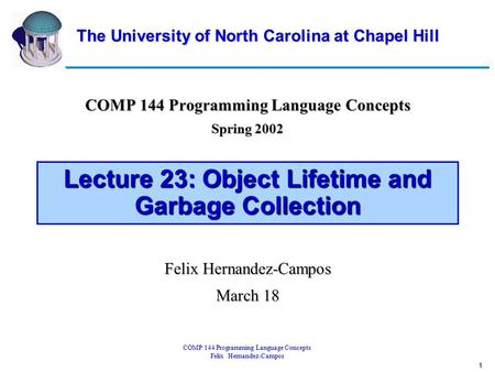 1 COMP 144 Programming Language Concepts Felix Hernandez-Campos Lecture 23: Object Lifetime and Garbage Collection COMP 144 Programming Language Concepts.