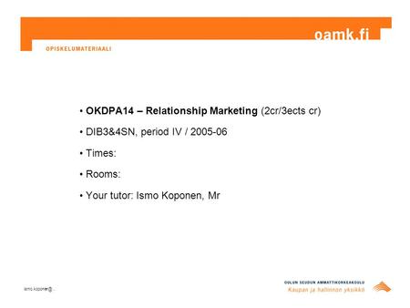 OKDPA14 – Relationship Marketing (2cr/3ects cr) DIB3&4SN, period IV / 2005-06 Times: Rooms: Your tutor: Ismo Koponen, Mr