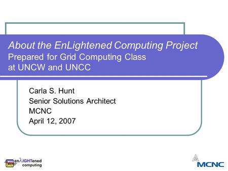 About the EnLightened Computing Project Prepared for Grid Computing Class at UNCW and UNCC Carla S. Hunt Senior Solutions Architect MCNC April 12, 2007.