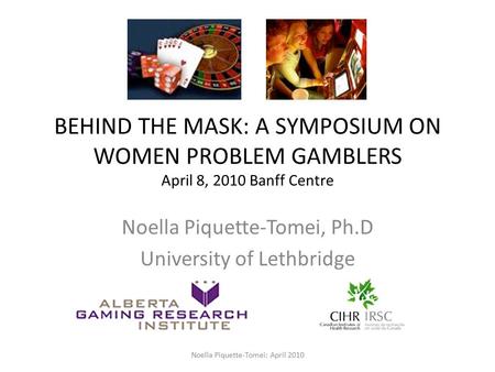 BEHIND THE MASK: A SYMPOSIUM ON WOMEN PROBLEM GAMBLERS April 8, 2010 Banff Centre Noella Piquette-Tomei, Ph.D University of Lethbridge Noella Piquette-Tomei: