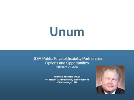 Unum SSA Public-Private Disability Partnership: Options and Opportunities February 21, 2007 Kenneth Mitchell, Ph.D. VP Health & Productivity Development.
