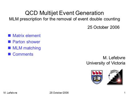 M. Lefebvre25 October 20061 QCD Multijet Event Generation MLM prescription for the removal of event double counting M. Lefebvre University of Victoria.