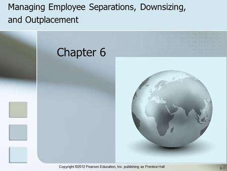 Copyright ©2012 Pearson Education, Inc. publishing as Prentice Hall Managing Employee Separations, Downsizing, and Outplacement 6-1 Chapter 6.
