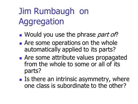 Jim Rumbaugh on Aggregation Would you use the phrase part of? Are some operations on the whole automatically applied to its parts? Are some attribute values.