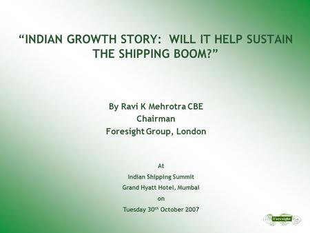 “INDIAN GROWTH STORY: WILL IT HELP SUSTAIN THE SHIPPING BOOM?” By Ravi K Mehrotra CBE Chairman Foresight Group, London At Indian Shipping Summit Grand.