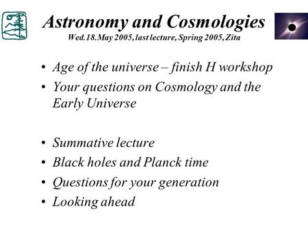 Astronomy and Cosmologies Wed.18.May 2005, last lecture, Spring 2005, Zita Age of the universe – finish H workshop Your questions on Cosmology and the.