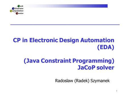 1 CP in Electronic Design Automation (EDA) (Java Constraint Programming) JaCoP solver Radoslaw (Radek) Szymanek.