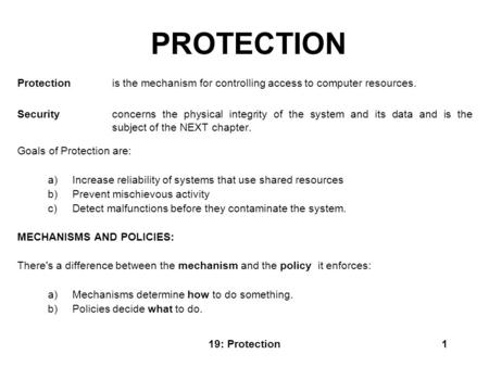 19: Protection1 PROTECTION Protection is the mechanism for controlling access to computer resources. Security concerns the physical integrity of the system.
