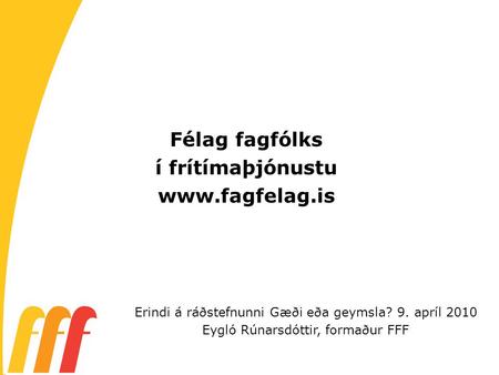 Félag fagfólks í frítímaþjónustu www.fagfelag.is Erindi á ráðstefnunni Gæði eða geymsla? 9. apríl 2010 Eygló Rúnarsdóttir, formaður FFF.