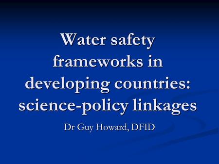 Water safety frameworks in developing countries: science-policy linkages Dr Guy Howard, DFID.