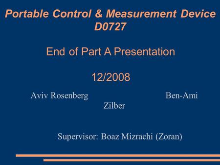 Portable Control & Measurement Device D0727 Aviv Rosenberg Ben-Ami Zilber Supervisor: Boaz Mizrachi (Zoran)‏ End of Part A Presentation 12/2008.
