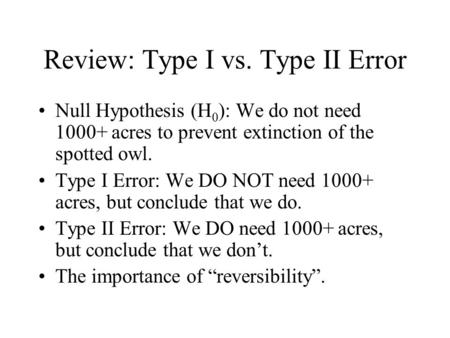Review: Type I vs. Type II Error Null Hypothesis (H 0 ): We do not need 1000+ acres to prevent extinction of the spotted owl. Type I Error: We DO NOT need.