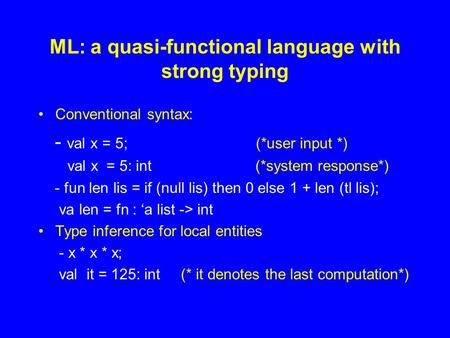 ML: a quasi-functional language with strong typing Conventional syntax: - val x = 5; (*user input *) val x = 5: int (*system response*) - fun len lis =