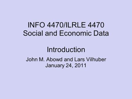 INFO 4470/ILRLE 4470 Social and Economic Data Introduction John M. Abowd and Lars Vilhuber January 24, 2011.
