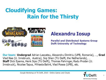 1 Google Workshop at TU Delft, 2010 – Online Games and Clouds Cloudifying Games: Rain for the Thirsty Alexandru Iosup Parallel and Distributed Systems.