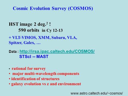 Cosmic Evolution Survey (COSMOS) HST image 2 deg. 2 ! 590 orbits in Cy 12-13 + VLT-VIMOS, XMM, Subaru, VLA, Spitzer, Galex, … rational for survey major.