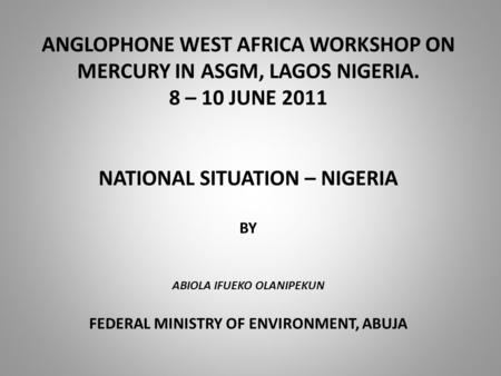ANGLOPHONE WEST AFRICA WORKSHOP ON MERCURY IN ASGM, LAGOS NIGERIA. 8 – 10 JUNE 2011 NATIONAL SITUATION – NIGERIA BY ABIOLA IFUEKO OLANIPEKUN FEDERAL MINISTRY.