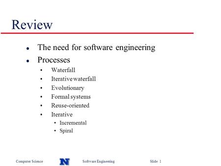 Computer ScienceSoftware Engineering Slide 1 Review l The need for software engineering l Processes Waterfall Iterative waterfall Evolutionary Formal systems.