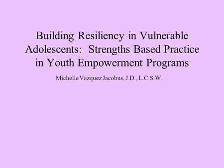 Building Resiliency in Vulnerable Adolescents: Strengths Based Practice in Youth Empowerment Programs Michelle Vazquez Jacobus, J.D., L.C.S.W.