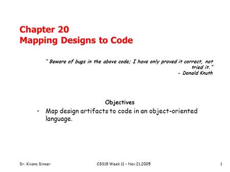 Dr. Kivanc DincerCS319 Week 11 - Nov.21,20051 Chapter 20 Mapping Designs to Code Objectives Map design artifacts to code in an object-oriented language.