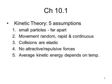 1 Ch 10.1 Kinetic Theory: 5 assumptions 1.small particles - far apart 2.Movement random, rapid & continuous 3.Collisions are elastic 4.No attractive/repulsive.