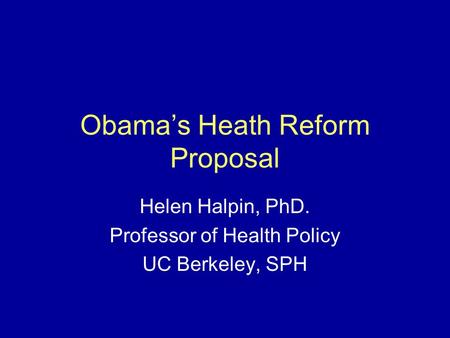 Obama’s Heath Reform Proposal Helen Halpin, PhD. Professor of Health Policy UC Berkeley, SPH.