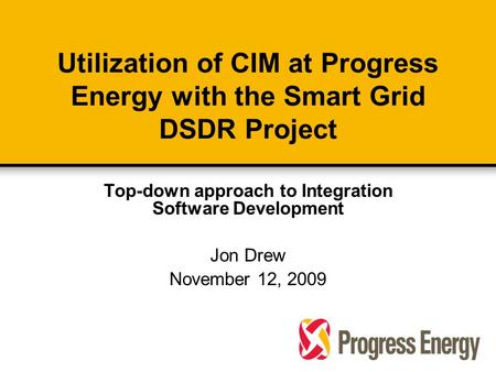 Utilization of CIM at Progress Energy with the Smart Grid DSDR Project Top-down approach to Integration Software Development Jon Drew November 12, 2009.