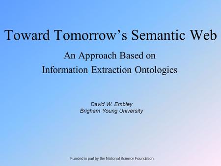 Toward Tomorrow’s Semantic Web An Approach Based on Information Extraction Ontologies David W. Embley Brigham Young University Funded in part by the National.