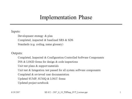 6/19/2007SE 652 - 2007_6_19_TSPImp_SVT_Lecture.ppt1 Implementation Phase Inputs: Development strategy & plan Completed, inspected & baselined SRS & SDS.