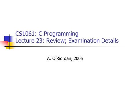 CS1061: C Programming Lecture 23: Review; Examination Details A. O’Riordan, 2005.