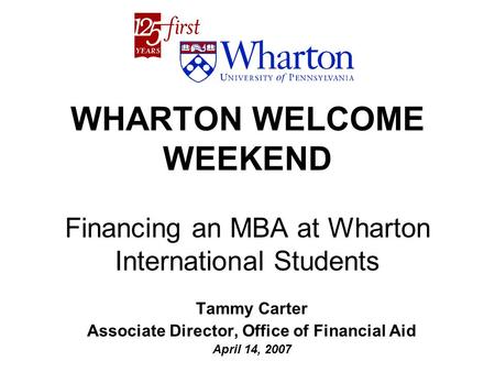 WHARTON WELCOME WEEKEND Financing an MBA at Wharton International Students Tammy Carter Associate Director, Office of Financial Aid April 14, 2007.