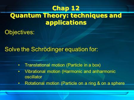 Chap 12 Quantum Theory: techniques and applications Objectives: Solve the Schrödinger equation for: Translational motion (Particle in a box) Vibrational.