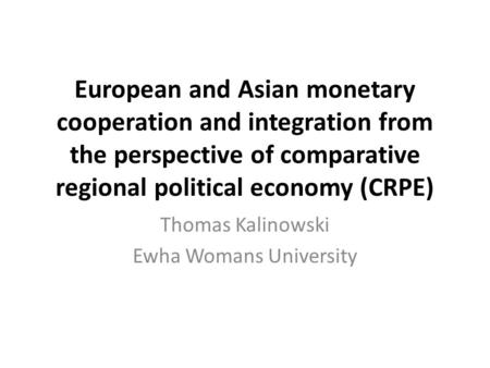 European and Asian monetary cooperation and integration from the perspective of comparative regional political economy (CRPE) Thomas Kalinowski Ewha Womans.