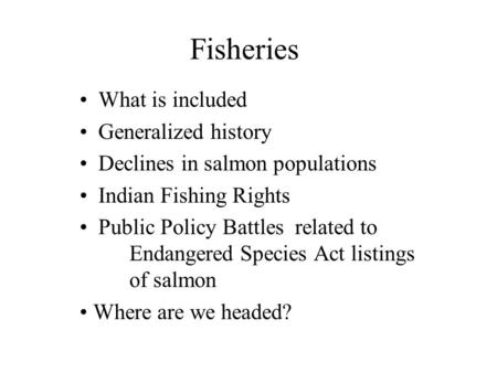 Fisheries What is included Generalized history Declines in salmon populations Indian Fishing Rights Public Policy Battles related to Endangered Species.