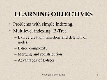CPSC 231 B-Trees (D.H.)1 LEARNING OBJECTIVES Problems with simple indexing. Multilevel indexing: B-Tree. –B-Tree creation: insertion and deletion of nodes.