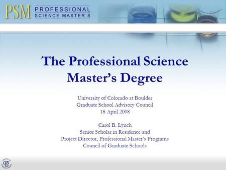 The Professional Science Master’s Degree University of Colorado at Boulder Graduate School Advisory Council 18 April 2008 Carol B. Lynch Senior Scholar.