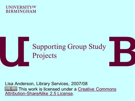 Supporting Group Study Projects Lisa Anderson, Library Services, 2007/08 This work is licensed under a Creative Commons Attribution-ShareAlike 2.5 License.Creative.