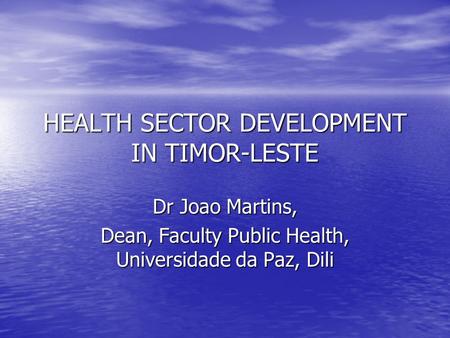 HEALTH SECTOR DEVELOPMENT IN TIMOR-LESTE Dr Joao Martins, Dean, Faculty Public Health, Universidade da Paz, Dili.