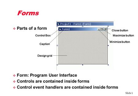 Slide 1 Forms v Parts of a form v Form: Program User Interface v Controls are contained inside forms v Control event handlers are contained inside forms.