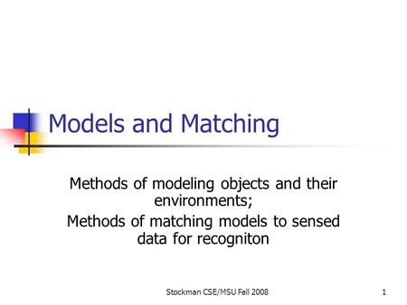Stockman CSE/MSU Fall 20081 Models and Matching Methods of modeling objects and their environments; Methods of matching models to sensed data for recogniton.