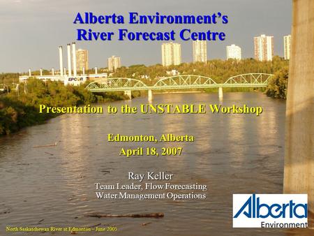 Alberta Environment’s River Forecast Centre Presentation to the UNSTABLE Workshop Edmonton, Alberta April 18, 2007 Ray Keller Team Leader, Flow Forecasting.