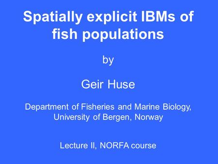 Spatially explicit IBMs of fish populations by Geir Huse Department of Fisheries and Marine Biology, University of Bergen, Norway Lecture II, NORFA course.