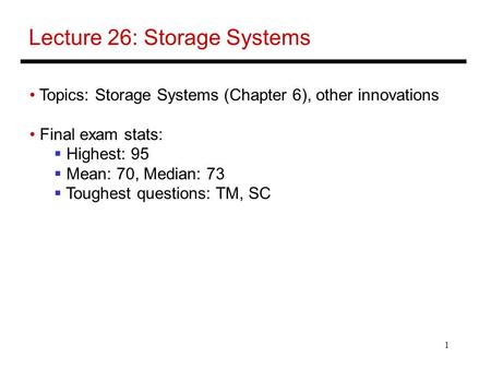 1 Lecture 26: Storage Systems Topics: Storage Systems (Chapter 6), other innovations Final exam stats:  Highest: 95  Mean: 70, Median: 73  Toughest.