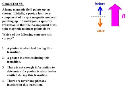 B before after ConcepTest #81 A large magnetic field points up, as shown. Initially, a proton has the z- component of its spin magnetic moment pointing.