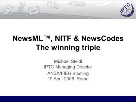 NewsML™, NITF & NewsCodes The winning triple Michael Steidl IPTC Managing Director ANSA/FIEG meeting 19 April 2006, Rome.