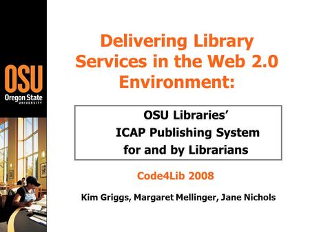 Delivering Library Services in the Web 2.0 Environment: OSU Libraries’ ICAP Publishing System for and by Librarians Code4Lib 2008 Kim Griggs, Margaret.