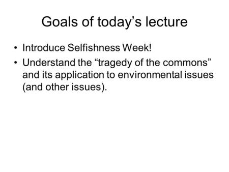 Goals of today’s lecture Introduce Selfishness Week! Understand the “tragedy of the commons” and its application to environmental issues (and other issues).
