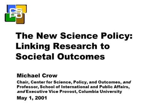 The New Science Policy: Linking Research to Societal Outcomes Michael Crow Chair, Center for Science, Policy, and Outcomes, and Professor, School of International.